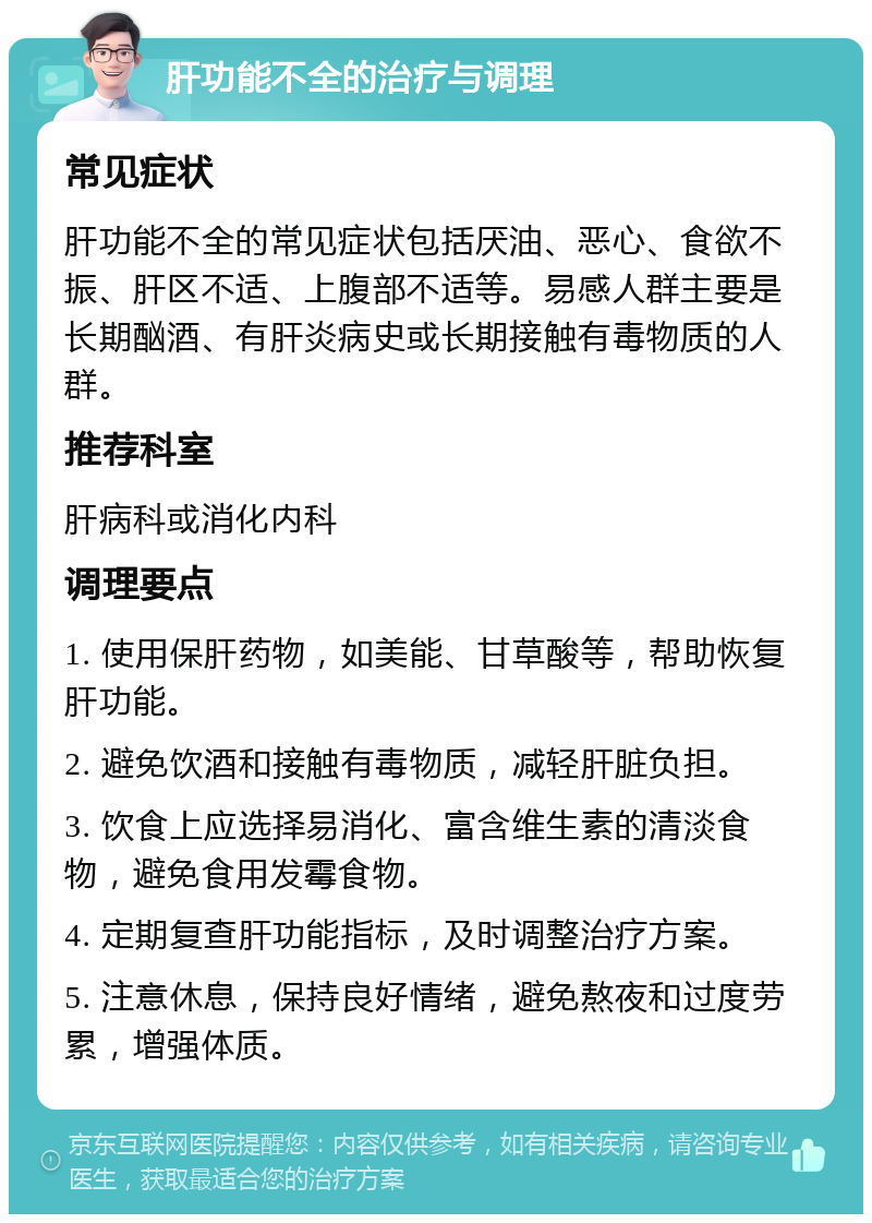 肝功能不全的治疗与调理 常见症状 肝功能不全的常见症状包括厌油、恶心、食欲不振、肝区不适、上腹部不适等。易感人群主要是长期酗酒、有肝炎病史或长期接触有毒物质的人群。 推荐科室 肝病科或消化内科 调理要点 1. 使用保肝药物，如美能、甘草酸等，帮助恢复肝功能。 2. 避免饮酒和接触有毒物质，减轻肝脏负担。 3. 饮食上应选择易消化、富含维生素的清淡食物，避免食用发霉食物。 4. 定期复查肝功能指标，及时调整治疗方案。 5. 注意休息，保持良好情绪，避免熬夜和过度劳累，增强体质。