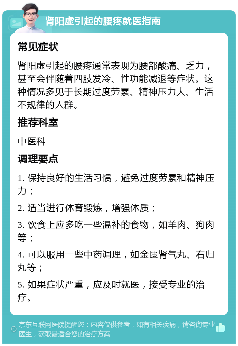 肾阳虚引起的腰疼就医指南 常见症状 肾阳虚引起的腰疼通常表现为腰部酸痛、乏力，甚至会伴随着四肢发冷、性功能减退等症状。这种情况多见于长期过度劳累、精神压力大、生活不规律的人群。 推荐科室 中医科 调理要点 1. 保持良好的生活习惯，避免过度劳累和精神压力； 2. 适当进行体育锻炼，增强体质； 3. 饮食上应多吃一些温补的食物，如羊肉、狗肉等； 4. 可以服用一些中药调理，如金匮肾气丸、右归丸等； 5. 如果症状严重，应及时就医，接受专业的治疗。