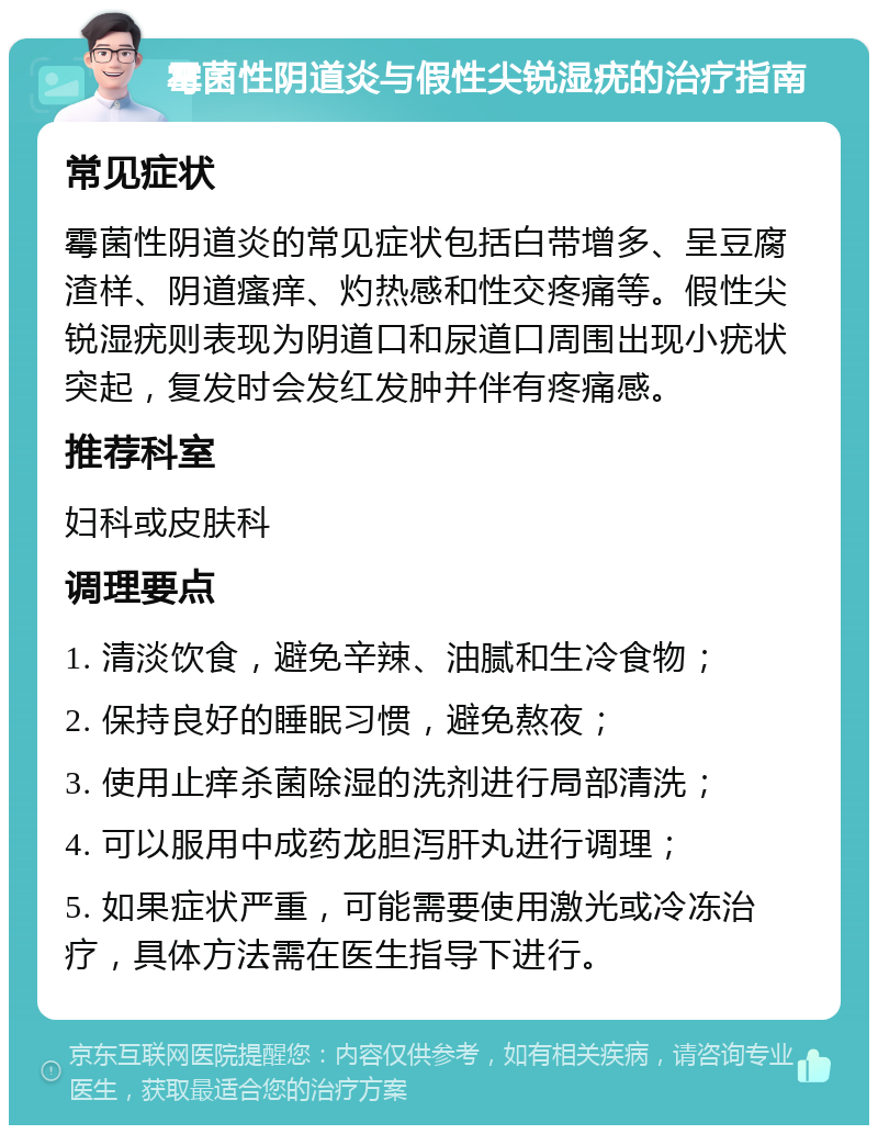 霉菌性阴道炎与假性尖锐湿疣的治疗指南 常见症状 霉菌性阴道炎的常见症状包括白带增多、呈豆腐渣样、阴道瘙痒、灼热感和性交疼痛等。假性尖锐湿疣则表现为阴道口和尿道口周围出现小疣状突起，复发时会发红发肿并伴有疼痛感。 推荐科室 妇科或皮肤科 调理要点 1. 清淡饮食，避免辛辣、油腻和生冷食物； 2. 保持良好的睡眠习惯，避免熬夜； 3. 使用止痒杀菌除湿的洗剂进行局部清洗； 4. 可以服用中成药龙胆泻肝丸进行调理； 5. 如果症状严重，可能需要使用激光或冷冻治疗，具体方法需在医生指导下进行。