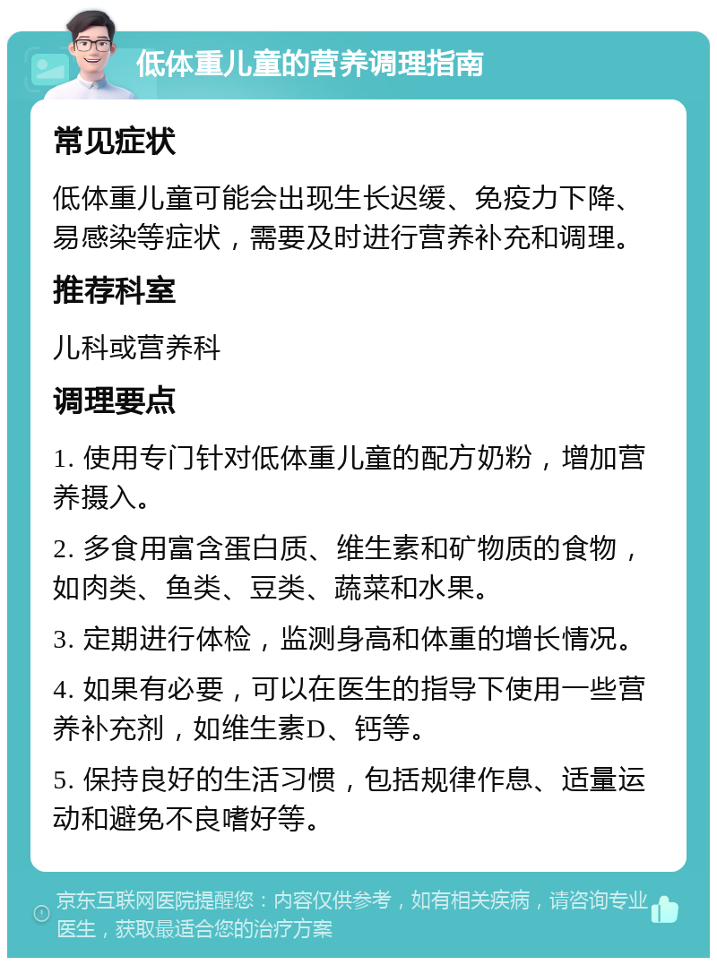 低体重儿童的营养调理指南 常见症状 低体重儿童可能会出现生长迟缓、免疫力下降、易感染等症状，需要及时进行营养补充和调理。 推荐科室 儿科或营养科 调理要点 1. 使用专门针对低体重儿童的配方奶粉，增加营养摄入。 2. 多食用富含蛋白质、维生素和矿物质的食物，如肉类、鱼类、豆类、蔬菜和水果。 3. 定期进行体检，监测身高和体重的增长情况。 4. 如果有必要，可以在医生的指导下使用一些营养补充剂，如维生素D、钙等。 5. 保持良好的生活习惯，包括规律作息、适量运动和避免不良嗜好等。