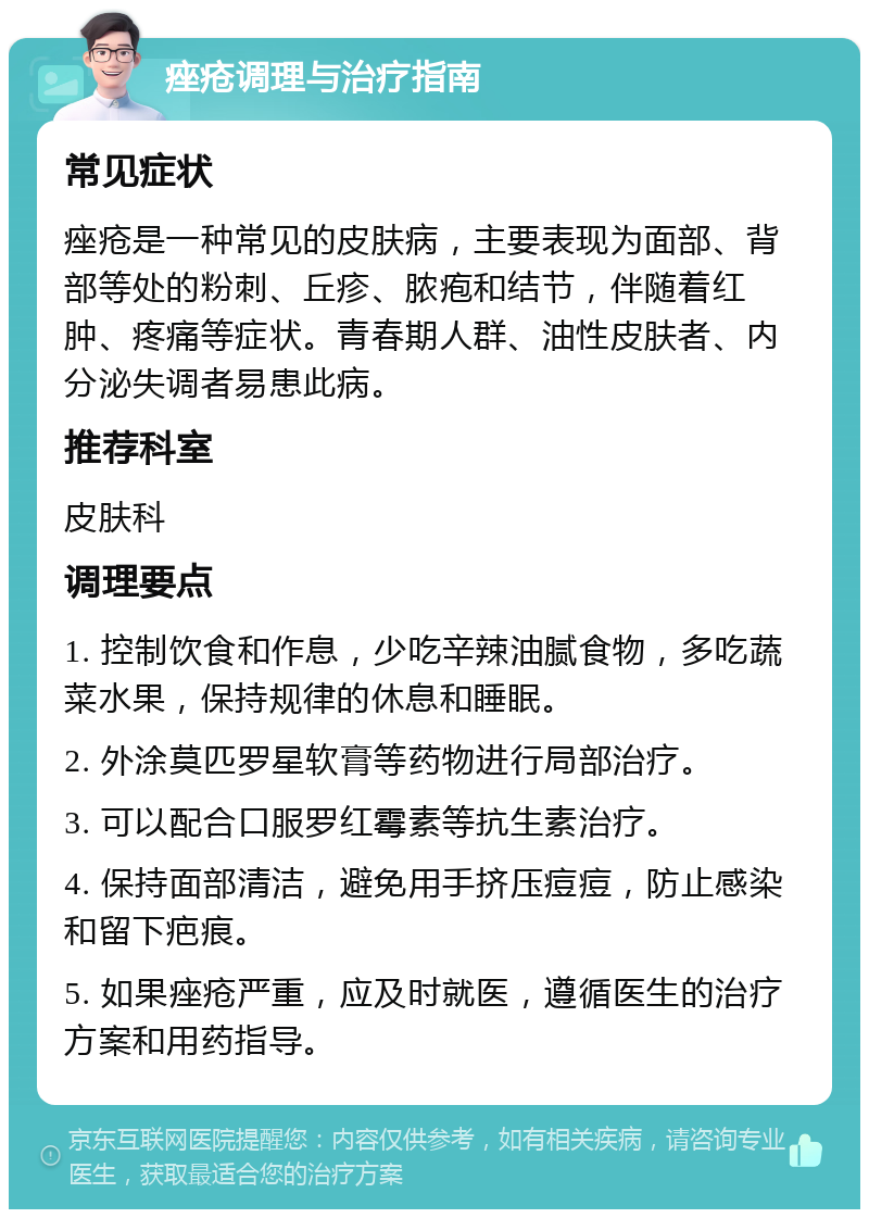 痤疮调理与治疗指南 常见症状 痤疮是一种常见的皮肤病，主要表现为面部、背部等处的粉刺、丘疹、脓疱和结节，伴随着红肿、疼痛等症状。青春期人群、油性皮肤者、内分泌失调者易患此病。 推荐科室 皮肤科 调理要点 1. 控制饮食和作息，少吃辛辣油腻食物，多吃蔬菜水果，保持规律的休息和睡眠。 2. 外涂莫匹罗星软膏等药物进行局部治疗。 3. 可以配合口服罗红霉素等抗生素治疗。 4. 保持面部清洁，避免用手挤压痘痘，防止感染和留下疤痕。 5. 如果痤疮严重，应及时就医，遵循医生的治疗方案和用药指导。