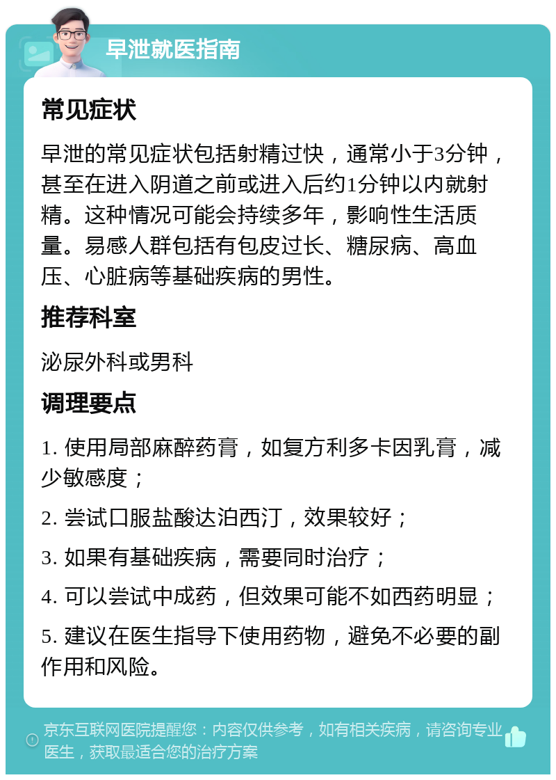 早泄就医指南 常见症状 早泄的常见症状包括射精过快，通常小于3分钟，甚至在进入阴道之前或进入后约1分钟以内就射精。这种情况可能会持续多年，影响性生活质量。易感人群包括有包皮过长、糖尿病、高血压、心脏病等基础疾病的男性。 推荐科室 泌尿外科或男科 调理要点 1. 使用局部麻醉药膏，如复方利多卡因乳膏，减少敏感度； 2. 尝试口服盐酸达泊西汀，效果较好； 3. 如果有基础疾病，需要同时治疗； 4. 可以尝试中成药，但效果可能不如西药明显； 5. 建议在医生指导下使用药物，避免不必要的副作用和风险。