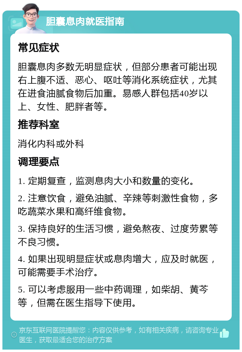 胆囊息肉就医指南 常见症状 胆囊息肉多数无明显症状，但部分患者可能出现右上腹不适、恶心、呕吐等消化系统症状，尤其在进食油腻食物后加重。易感人群包括40岁以上、女性、肥胖者等。 推荐科室 消化内科或外科 调理要点 1. 定期复查，监测息肉大小和数量的变化。 2. 注意饮食，避免油腻、辛辣等刺激性食物，多吃蔬菜水果和高纤维食物。 3. 保持良好的生活习惯，避免熬夜、过度劳累等不良习惯。 4. 如果出现明显症状或息肉增大，应及时就医，可能需要手术治疗。 5. 可以考虑服用一些中药调理，如柴胡、黄芩等，但需在医生指导下使用。