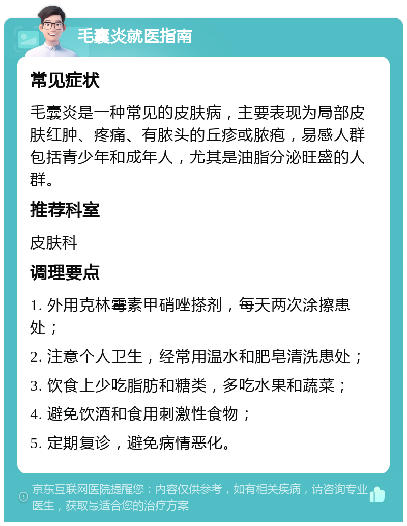 毛囊炎就医指南 常见症状 毛囊炎是一种常见的皮肤病，主要表现为局部皮肤红肿、疼痛、有脓头的丘疹或脓疱，易感人群包括青少年和成年人，尤其是油脂分泌旺盛的人群。 推荐科室 皮肤科 调理要点 1. 外用克林霉素甲硝唑搽剂，每天两次涂擦患处； 2. 注意个人卫生，经常用温水和肥皂清洗患处； 3. 饮食上少吃脂肪和糖类，多吃水果和蔬菜； 4. 避免饮酒和食用刺激性食物； 5. 定期复诊，避免病情恶化。