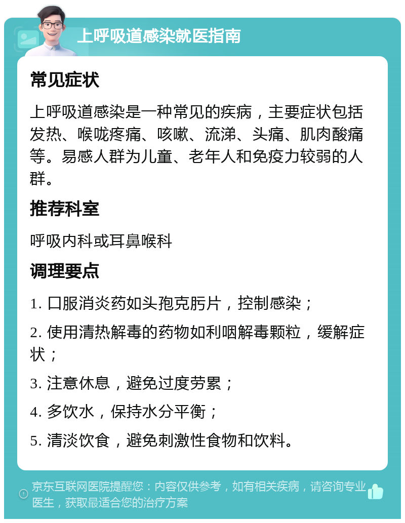 上呼吸道感染就医指南 常见症状 上呼吸道感染是一种常见的疾病，主要症状包括发热、喉咙疼痛、咳嗽、流涕、头痛、肌肉酸痛等。易感人群为儿童、老年人和免疫力较弱的人群。 推荐科室 呼吸内科或耳鼻喉科 调理要点 1. 口服消炎药如头孢克肟片，控制感染； 2. 使用清热解毒的药物如利咽解毒颗粒，缓解症状； 3. 注意休息，避免过度劳累； 4. 多饮水，保持水分平衡； 5. 清淡饮食，避免刺激性食物和饮料。