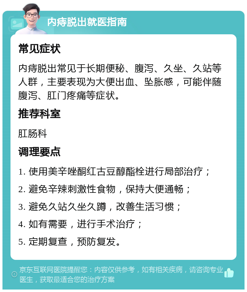 内痔脱出就医指南 常见症状 内痔脱出常见于长期便秘、腹泻、久坐、久站等人群，主要表现为大便出血、坠胀感，可能伴随腹泻、肛门疼痛等症状。 推荐科室 肛肠科 调理要点 1. 使用美辛唑酮红古豆醇酯栓进行局部治疗； 2. 避免辛辣刺激性食物，保持大便通畅； 3. 避免久站久坐久蹲，改善生活习惯； 4. 如有需要，进行手术治疗； 5. 定期复查，预防复发。