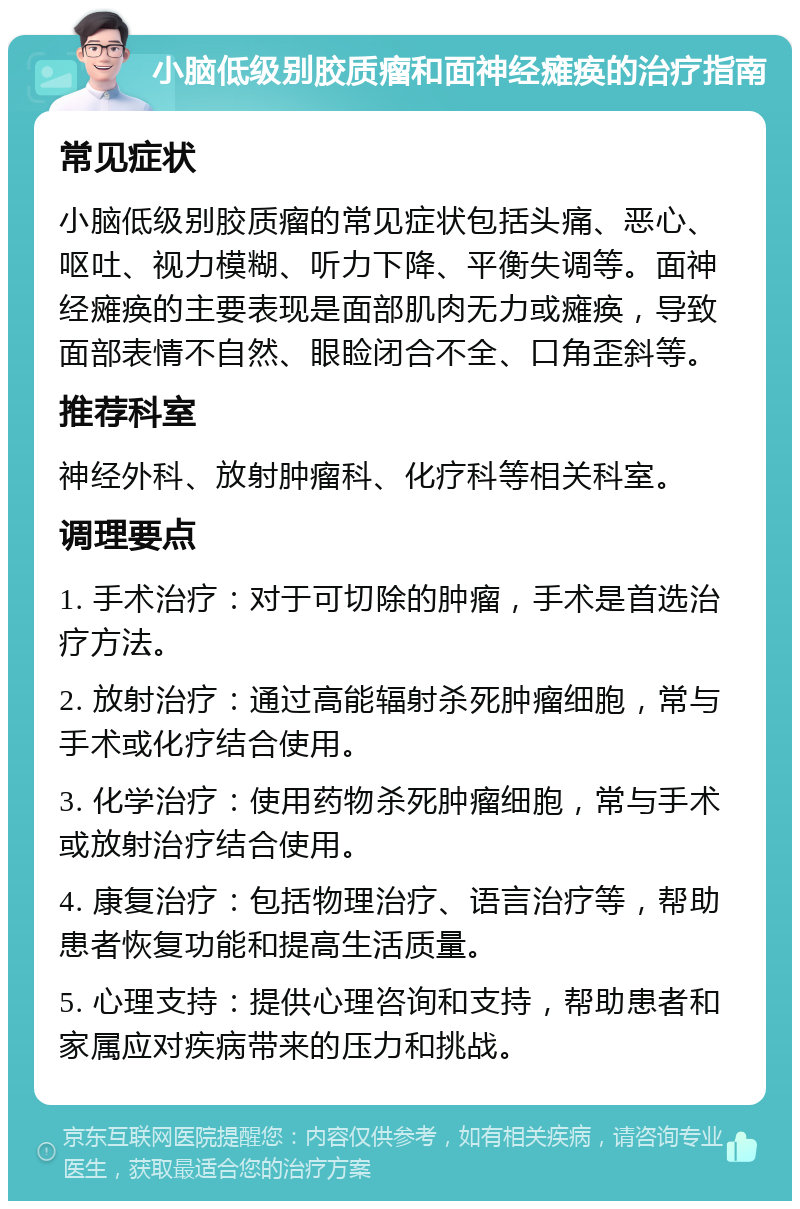 小脑低级别胶质瘤和面神经瘫痪的治疗指南 常见症状 小脑低级别胶质瘤的常见症状包括头痛、恶心、呕吐、视力模糊、听力下降、平衡失调等。面神经瘫痪的主要表现是面部肌肉无力或瘫痪，导致面部表情不自然、眼睑闭合不全、口角歪斜等。 推荐科室 神经外科、放射肿瘤科、化疗科等相关科室。 调理要点 1. 手术治疗：对于可切除的肿瘤，手术是首选治疗方法。 2. 放射治疗：通过高能辐射杀死肿瘤细胞，常与手术或化疗结合使用。 3. 化学治疗：使用药物杀死肿瘤细胞，常与手术或放射治疗结合使用。 4. 康复治疗：包括物理治疗、语言治疗等，帮助患者恢复功能和提高生活质量。 5. 心理支持：提供心理咨询和支持，帮助患者和家属应对疾病带来的压力和挑战。