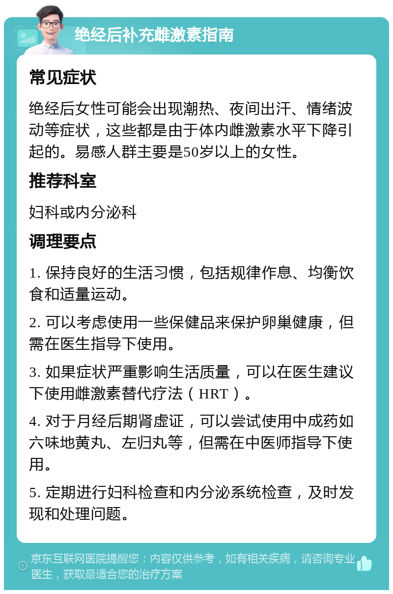 绝经后补充雌激素指南 常见症状 绝经后女性可能会出现潮热、夜间出汗、情绪波动等症状，这些都是由于体内雌激素水平下降引起的。易感人群主要是50岁以上的女性。 推荐科室 妇科或内分泌科 调理要点 1. 保持良好的生活习惯，包括规律作息、均衡饮食和适量运动。 2. 可以考虑使用一些保健品来保护卵巢健康，但需在医生指导下使用。 3. 如果症状严重影响生活质量，可以在医生建议下使用雌激素替代疗法（HRT）。 4. 对于月经后期肾虚证，可以尝试使用中成药如六味地黄丸、左归丸等，但需在中医师指导下使用。 5. 定期进行妇科检查和内分泌系统检查，及时发现和处理问题。