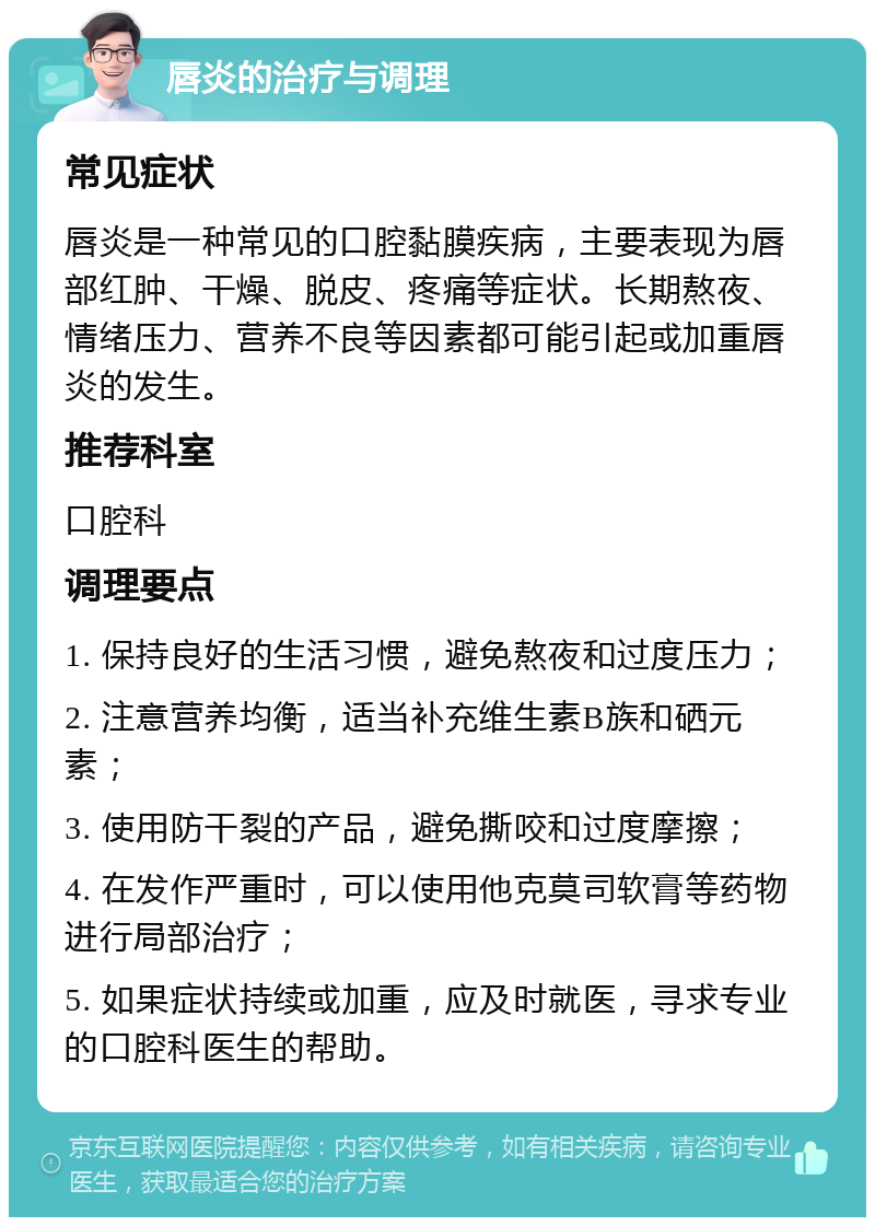 唇炎的治疗与调理 常见症状 唇炎是一种常见的口腔黏膜疾病，主要表现为唇部红肿、干燥、脱皮、疼痛等症状。长期熬夜、情绪压力、营养不良等因素都可能引起或加重唇炎的发生。 推荐科室 口腔科 调理要点 1. 保持良好的生活习惯，避免熬夜和过度压力； 2. 注意营养均衡，适当补充维生素B族和硒元素； 3. 使用防干裂的产品，避免撕咬和过度摩擦； 4. 在发作严重时，可以使用他克莫司软膏等药物进行局部治疗； 5. 如果症状持续或加重，应及时就医，寻求专业的口腔科医生的帮助。