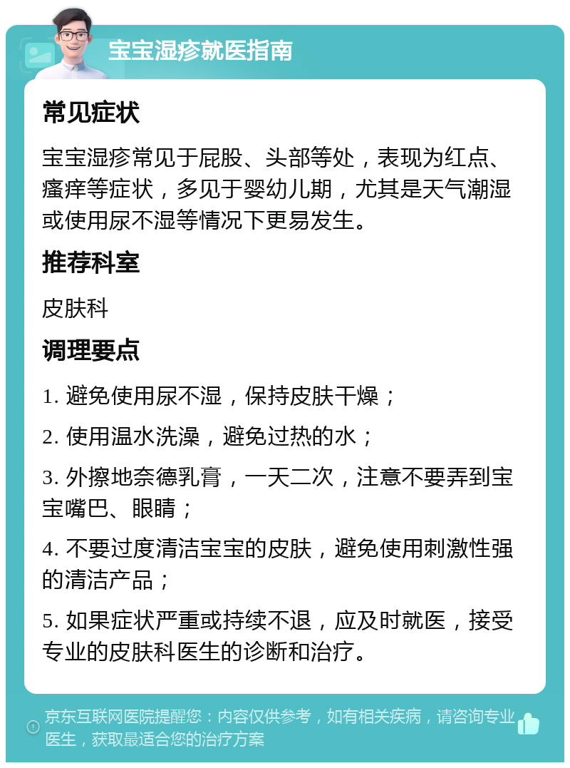 宝宝湿疹就医指南 常见症状 宝宝湿疹常见于屁股、头部等处，表现为红点、瘙痒等症状，多见于婴幼儿期，尤其是天气潮湿或使用尿不湿等情况下更易发生。 推荐科室 皮肤科 调理要点 1. 避免使用尿不湿，保持皮肤干燥； 2. 使用温水洗澡，避免过热的水； 3. 外擦地奈德乳膏，一天二次，注意不要弄到宝宝嘴巴、眼睛； 4. 不要过度清洁宝宝的皮肤，避免使用刺激性强的清洁产品； 5. 如果症状严重或持续不退，应及时就医，接受专业的皮肤科医生的诊断和治疗。