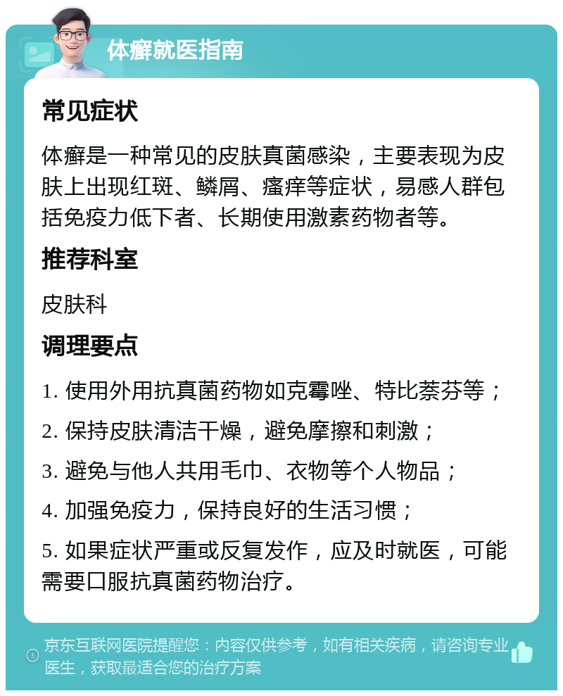 体癣就医指南 常见症状 体癣是一种常见的皮肤真菌感染，主要表现为皮肤上出现红斑、鳞屑、瘙痒等症状，易感人群包括免疫力低下者、长期使用激素药物者等。 推荐科室 皮肤科 调理要点 1. 使用外用抗真菌药物如克霉唑、特比萘芬等； 2. 保持皮肤清洁干燥，避免摩擦和刺激； 3. 避免与他人共用毛巾、衣物等个人物品； 4. 加强免疫力，保持良好的生活习惯； 5. 如果症状严重或反复发作，应及时就医，可能需要口服抗真菌药物治疗。