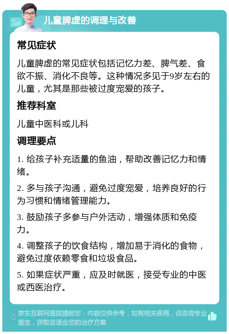 儿童脾虚的调理与改善 常见症状 儿童脾虚的常见症状包括记忆力差、脾气差、食欲不振、消化不良等。这种情况多见于9岁左右的儿童，尤其是那些被过度宠爱的孩子。 推荐科室 儿童中医科或儿科 调理要点 1. 给孩子补充适量的鱼油，帮助改善记忆力和情绪。 2. 多与孩子沟通，避免过度宠爱，培养良好的行为习惯和情绪管理能力。 3. 鼓励孩子多参与户外活动，增强体质和免疫力。 4. 调整孩子的饮食结构，增加易于消化的食物，避免过度依赖零食和垃圾食品。 5. 如果症状严重，应及时就医，接受专业的中医或西医治疗。