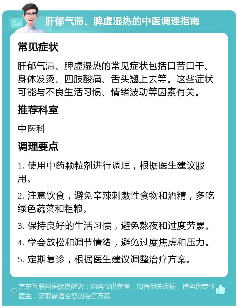 肝郁气滞、脾虚湿热的中医调理指南 常见症状 肝郁气滞、脾虚湿热的常见症状包括口苦口干、身体发烫、四肢酸痛、舌头翘上去等。这些症状可能与不良生活习惯、情绪波动等因素有关。 推荐科室 中医科 调理要点 1. 使用中药颗粒剂进行调理，根据医生建议服用。 2. 注意饮食，避免辛辣刺激性食物和酒精，多吃绿色蔬菜和粗粮。 3. 保持良好的生活习惯，避免熬夜和过度劳累。 4. 学会放松和调节情绪，避免过度焦虑和压力。 5. 定期复诊，根据医生建议调整治疗方案。