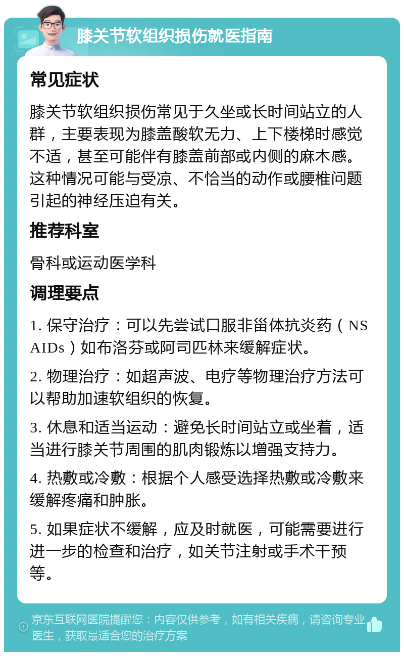 膝关节软组织损伤就医指南 常见症状 膝关节软组织损伤常见于久坐或长时间站立的人群，主要表现为膝盖酸软无力、上下楼梯时感觉不适，甚至可能伴有膝盖前部或内侧的麻木感。这种情况可能与受凉、不恰当的动作或腰椎问题引起的神经压迫有关。 推荐科室 骨科或运动医学科 调理要点 1. 保守治疗：可以先尝试口服非甾体抗炎药（NSAIDs）如布洛芬或阿司匹林来缓解症状。 2. 物理治疗：如超声波、电疗等物理治疗方法可以帮助加速软组织的恢复。 3. 休息和适当运动：避免长时间站立或坐着，适当进行膝关节周围的肌肉锻炼以增强支持力。 4. 热敷或冷敷：根据个人感受选择热敷或冷敷来缓解疼痛和肿胀。 5. 如果症状不缓解，应及时就医，可能需要进行进一步的检查和治疗，如关节注射或手术干预等。