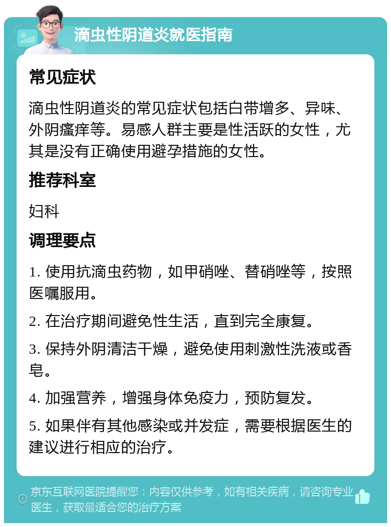 滴虫性阴道炎就医指南 常见症状 滴虫性阴道炎的常见症状包括白带增多、异味、外阴瘙痒等。易感人群主要是性活跃的女性，尤其是没有正确使用避孕措施的女性。 推荐科室 妇科 调理要点 1. 使用抗滴虫药物，如甲硝唑、替硝唑等，按照医嘱服用。 2. 在治疗期间避免性生活，直到完全康复。 3. 保持外阴清洁干燥，避免使用刺激性洗液或香皂。 4. 加强营养，增强身体免疫力，预防复发。 5. 如果伴有其他感染或并发症，需要根据医生的建议进行相应的治疗。