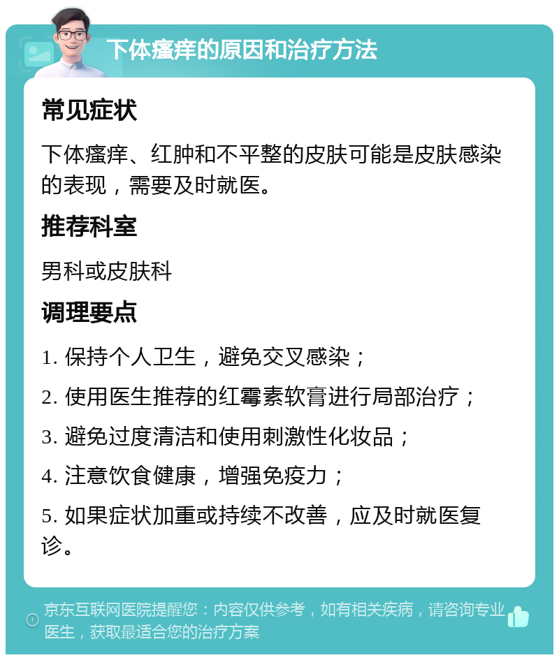 下体瘙痒的原因和治疗方法 常见症状 下体瘙痒、红肿和不平整的皮肤可能是皮肤感染的表现，需要及时就医。 推荐科室 男科或皮肤科 调理要点 1. 保持个人卫生，避免交叉感染； 2. 使用医生推荐的红霉素软膏进行局部治疗； 3. 避免过度清洁和使用刺激性化妆品； 4. 注意饮食健康，增强免疫力； 5. 如果症状加重或持续不改善，应及时就医复诊。