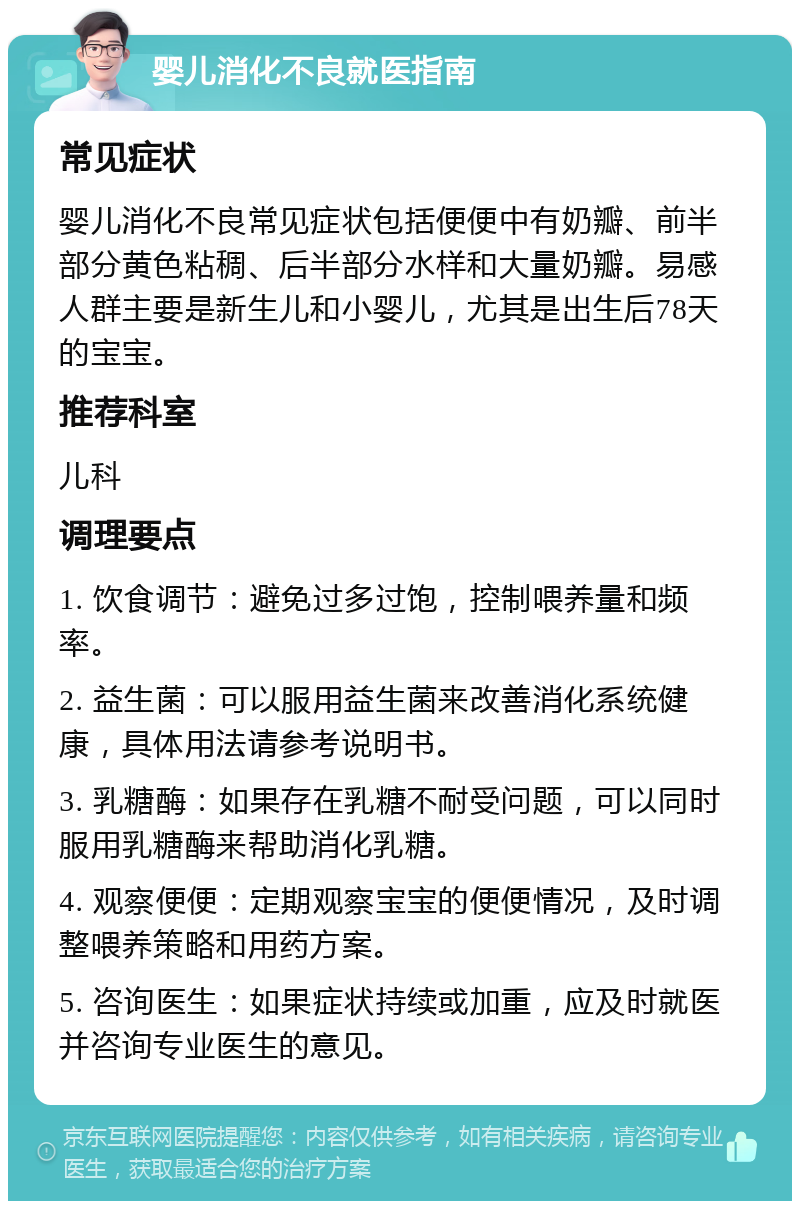 婴儿消化不良就医指南 常见症状 婴儿消化不良常见症状包括便便中有奶瓣、前半部分黄色粘稠、后半部分水样和大量奶瓣。易感人群主要是新生儿和小婴儿，尤其是出生后78天的宝宝。 推荐科室 儿科 调理要点 1. 饮食调节：避免过多过饱，控制喂养量和频率。 2. 益生菌：可以服用益生菌来改善消化系统健康，具体用法请参考说明书。 3. 乳糖酶：如果存在乳糖不耐受问题，可以同时服用乳糖酶来帮助消化乳糖。 4. 观察便便：定期观察宝宝的便便情况，及时调整喂养策略和用药方案。 5. 咨询医生：如果症状持续或加重，应及时就医并咨询专业医生的意见。