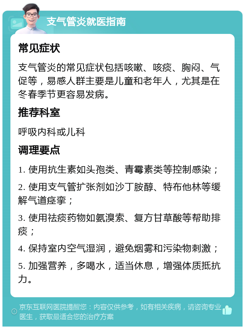 支气管炎就医指南 常见症状 支气管炎的常见症状包括咳嗽、咳痰、胸闷、气促等，易感人群主要是儿童和老年人，尤其是在冬春季节更容易发病。 推荐科室 呼吸内科或儿科 调理要点 1. 使用抗生素如头孢类、青霉素类等控制感染； 2. 使用支气管扩张剂如沙丁胺醇、特布他林等缓解气道痉挛； 3. 使用祛痰药物如氨溴索、复方甘草酸等帮助排痰； 4. 保持室内空气湿润，避免烟雾和污染物刺激； 5. 加强营养，多喝水，适当休息，增强体质抵抗力。