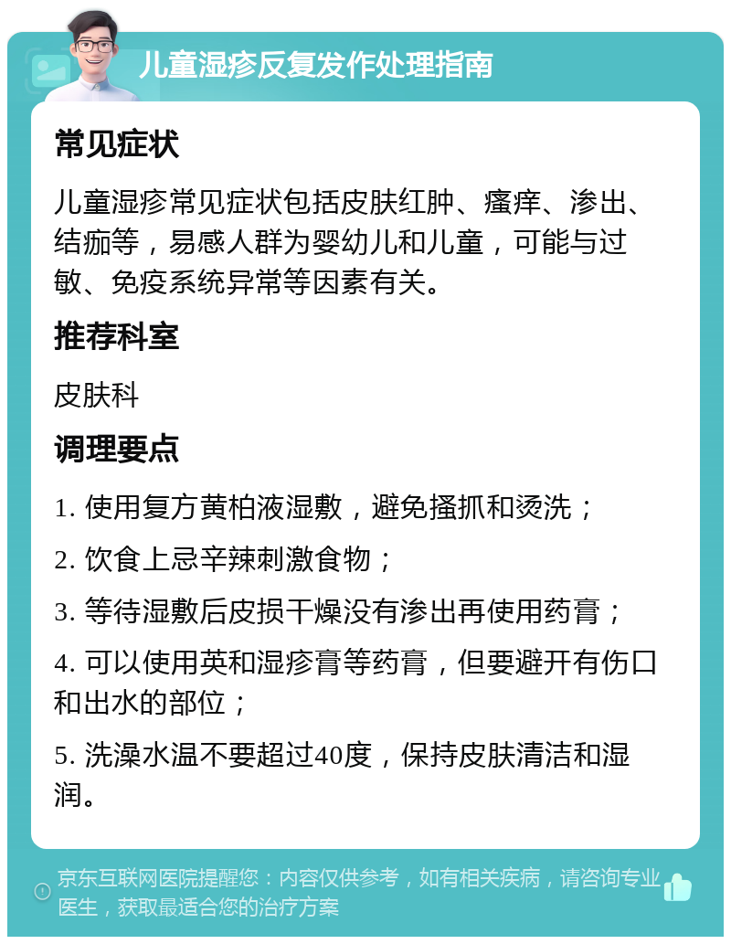 儿童湿疹反复发作处理指南 常见症状 儿童湿疹常见症状包括皮肤红肿、瘙痒、渗出、结痂等，易感人群为婴幼儿和儿童，可能与过敏、免疫系统异常等因素有关。 推荐科室 皮肤科 调理要点 1. 使用复方黄柏液湿敷，避免搔抓和烫洗； 2. 饮食上忌辛辣刺激食物； 3. 等待湿敷后皮损干燥没有渗出再使用药膏； 4. 可以使用英和湿疹膏等药膏，但要避开有伤口和出水的部位； 5. 洗澡水温不要超过40度，保持皮肤清洁和湿润。