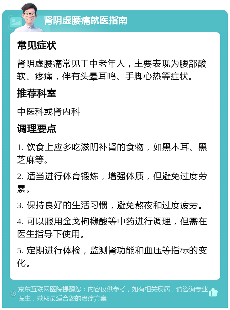 肾阴虚腰痛就医指南 常见症状 肾阴虚腰痛常见于中老年人，主要表现为腰部酸软、疼痛，伴有头晕耳鸣、手脚心热等症状。 推荐科室 中医科或肾内科 调理要点 1. 饮食上应多吃滋阴补肾的食物，如黑木耳、黑芝麻等。 2. 适当进行体育锻炼，增强体质，但避免过度劳累。 3. 保持良好的生活习惯，避免熬夜和过度疲劳。 4. 可以服用金戈枸橼酸等中药进行调理，但需在医生指导下使用。 5. 定期进行体检，监测肾功能和血压等指标的变化。