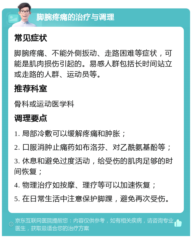 脚腕疼痛的治疗与调理 常见症状 脚腕疼痛、不能外侧扳动、走路困难等症状，可能是肌肉损伤引起的。易感人群包括长时间站立或走路的人群、运动员等。 推荐科室 骨科或运动医学科 调理要点 1. 局部冷敷可以缓解疼痛和肿胀； 2. 口服消肿止痛药如布洛芬、对乙酰氨基酚等； 3. 休息和避免过度活动，给受伤的肌肉足够的时间恢复； 4. 物理治疗如按摩、理疗等可以加速恢复； 5. 在日常生活中注意保护脚踝，避免再次受伤。