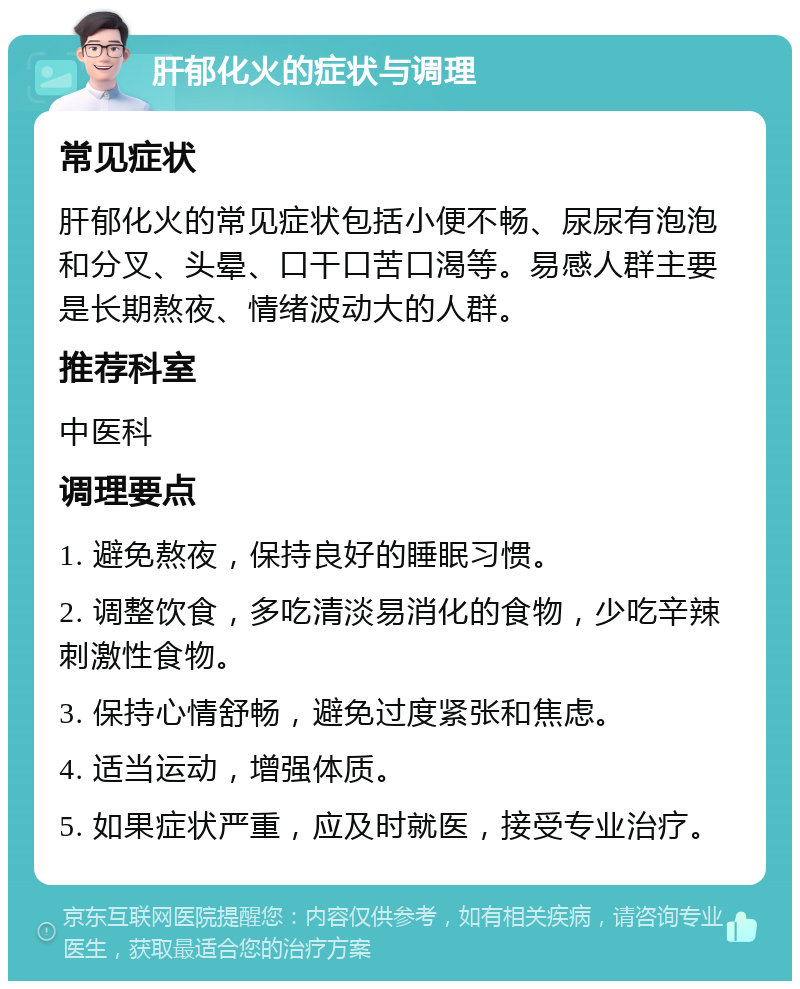 肝郁化火的症状与调理 常见症状 肝郁化火的常见症状包括小便不畅、尿尿有泡泡和分叉、头晕、口干口苦口渴等。易感人群主要是长期熬夜、情绪波动大的人群。 推荐科室 中医科 调理要点 1. 避免熬夜，保持良好的睡眠习惯。 2. 调整饮食，多吃清淡易消化的食物，少吃辛辣刺激性食物。 3. 保持心情舒畅，避免过度紧张和焦虑。 4. 适当运动，增强体质。 5. 如果症状严重，应及时就医，接受专业治疗。