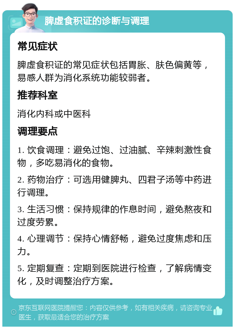 脾虚食积证的诊断与调理 常见症状 脾虚食积证的常见症状包括胃胀、肤色偏黄等，易感人群为消化系统功能较弱者。 推荐科室 消化内科或中医科 调理要点 1. 饮食调理：避免过饱、过油腻、辛辣刺激性食物，多吃易消化的食物。 2. 药物治疗：可选用健脾丸、四君子汤等中药进行调理。 3. 生活习惯：保持规律的作息时间，避免熬夜和过度劳累。 4. 心理调节：保持心情舒畅，避免过度焦虑和压力。 5. 定期复查：定期到医院进行检查，了解病情变化，及时调整治疗方案。