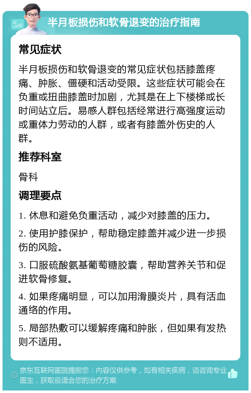 半月板损伤和软骨退变的治疗指南 常见症状 半月板损伤和软骨退变的常见症状包括膝盖疼痛、肿胀、僵硬和活动受限。这些症状可能会在负重或扭曲膝盖时加剧，尤其是在上下楼梯或长时间站立后。易感人群包括经常进行高强度运动或重体力劳动的人群，或者有膝盖外伤史的人群。 推荐科室 骨科 调理要点 1. 休息和避免负重活动，减少对膝盖的压力。 2. 使用护膝保护，帮助稳定膝盖并减少进一步损伤的风险。 3. 口服硫酸氨基葡萄糖胶囊，帮助营养关节和促进软骨修复。 4. 如果疼痛明显，可以加用滑膜炎片，具有活血通络的作用。 5. 局部热敷可以缓解疼痛和肿胀，但如果有发热则不适用。