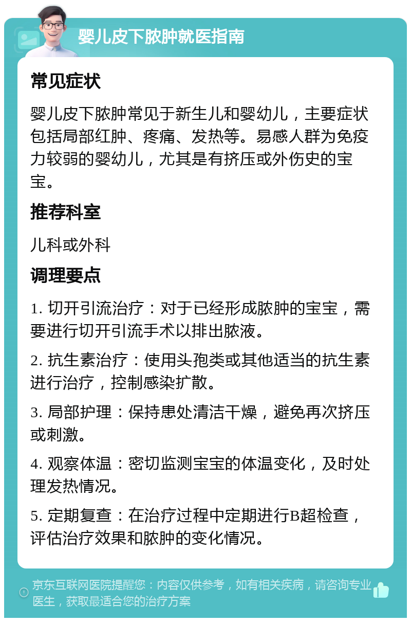 婴儿皮下脓肿就医指南 常见症状 婴儿皮下脓肿常见于新生儿和婴幼儿，主要症状包括局部红肿、疼痛、发热等。易感人群为免疫力较弱的婴幼儿，尤其是有挤压或外伤史的宝宝。 推荐科室 儿科或外科 调理要点 1. 切开引流治疗：对于已经形成脓肿的宝宝，需要进行切开引流手术以排出脓液。 2. 抗生素治疗：使用头孢类或其他适当的抗生素进行治疗，控制感染扩散。 3. 局部护理：保持患处清洁干燥，避免再次挤压或刺激。 4. 观察体温：密切监测宝宝的体温变化，及时处理发热情况。 5. 定期复查：在治疗过程中定期进行B超检查，评估治疗效果和脓肿的变化情况。