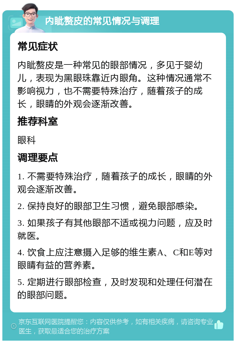 内眦赘皮的常见情况与调理 常见症状 内眦赘皮是一种常见的眼部情况，多见于婴幼儿，表现为黑眼珠靠近内眼角。这种情况通常不影响视力，也不需要特殊治疗，随着孩子的成长，眼睛的外观会逐渐改善。 推荐科室 眼科 调理要点 1. 不需要特殊治疗，随着孩子的成长，眼睛的外观会逐渐改善。 2. 保持良好的眼部卫生习惯，避免眼部感染。 3. 如果孩子有其他眼部不适或视力问题，应及时就医。 4. 饮食上应注意摄入足够的维生素A、C和E等对眼睛有益的营养素。 5. 定期进行眼部检查，及时发现和处理任何潜在的眼部问题。