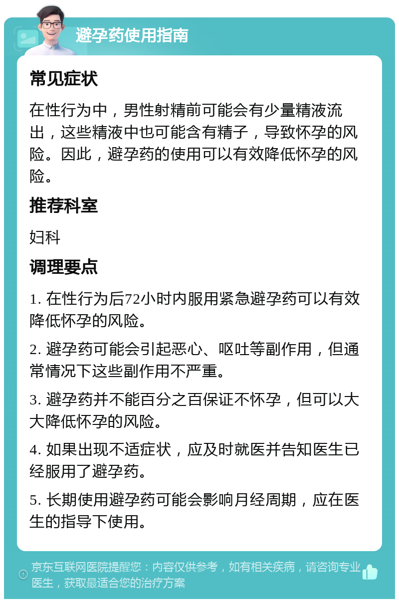 避孕药使用指南 常见症状 在性行为中，男性射精前可能会有少量精液流出，这些精液中也可能含有精子，导致怀孕的风险。因此，避孕药的使用可以有效降低怀孕的风险。 推荐科室 妇科 调理要点 1. 在性行为后72小时内服用紧急避孕药可以有效降低怀孕的风险。 2. 避孕药可能会引起恶心、呕吐等副作用，但通常情况下这些副作用不严重。 3. 避孕药并不能百分之百保证不怀孕，但可以大大降低怀孕的风险。 4. 如果出现不适症状，应及时就医并告知医生已经服用了避孕药。 5. 长期使用避孕药可能会影响月经周期，应在医生的指导下使用。