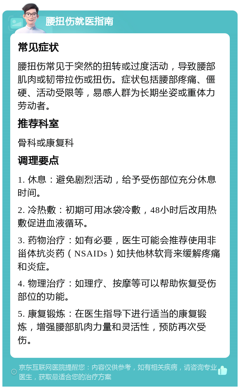 腰扭伤就医指南 常见症状 腰扭伤常见于突然的扭转或过度活动，导致腰部肌肉或韧带拉伤或扭伤。症状包括腰部疼痛、僵硬、活动受限等，易感人群为长期坐姿或重体力劳动者。 推荐科室 骨科或康复科 调理要点 1. 休息：避免剧烈活动，给予受伤部位充分休息时间。 2. 冷热敷：初期可用冰袋冷敷，48小时后改用热敷促进血液循环。 3. 药物治疗：如有必要，医生可能会推荐使用非甾体抗炎药（NSAIDs）如扶他林软膏来缓解疼痛和炎症。 4. 物理治疗：如理疗、按摩等可以帮助恢复受伤部位的功能。 5. 康复锻炼：在医生指导下进行适当的康复锻炼，增强腰部肌肉力量和灵活性，预防再次受伤。