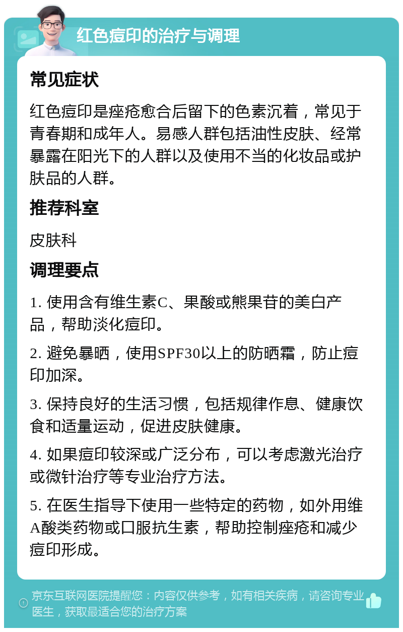 红色痘印的治疗与调理 常见症状 红色痘印是痤疮愈合后留下的色素沉着，常见于青春期和成年人。易感人群包括油性皮肤、经常暴露在阳光下的人群以及使用不当的化妆品或护肤品的人群。 推荐科室 皮肤科 调理要点 1. 使用含有维生素C、果酸或熊果苷的美白产品，帮助淡化痘印。 2. 避免暴晒，使用SPF30以上的防晒霜，防止痘印加深。 3. 保持良好的生活习惯，包括规律作息、健康饮食和适量运动，促进皮肤健康。 4. 如果痘印较深或广泛分布，可以考虑激光治疗或微针治疗等专业治疗方法。 5. 在医生指导下使用一些特定的药物，如外用维A酸类药物或口服抗生素，帮助控制痤疮和减少痘印形成。