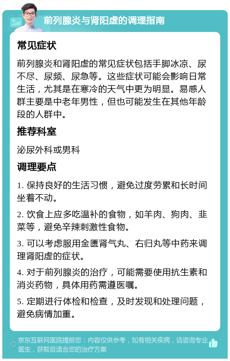 前列腺炎与肾阳虚的调理指南 常见症状 前列腺炎和肾阳虚的常见症状包括手脚冰凉、尿不尽、尿频、尿急等。这些症状可能会影响日常生活，尤其是在寒冷的天气中更为明显。易感人群主要是中老年男性，但也可能发生在其他年龄段的人群中。 推荐科室 泌尿外科或男科 调理要点 1. 保持良好的生活习惯，避免过度劳累和长时间坐着不动。 2. 饮食上应多吃温补的食物，如羊肉、狗肉、韭菜等，避免辛辣刺激性食物。 3. 可以考虑服用金匮肾气丸、右归丸等中药来调理肾阳虚的症状。 4. 对于前列腺炎的治疗，可能需要使用抗生素和消炎药物，具体用药需遵医嘱。 5. 定期进行体检和检查，及时发现和处理问题，避免病情加重。