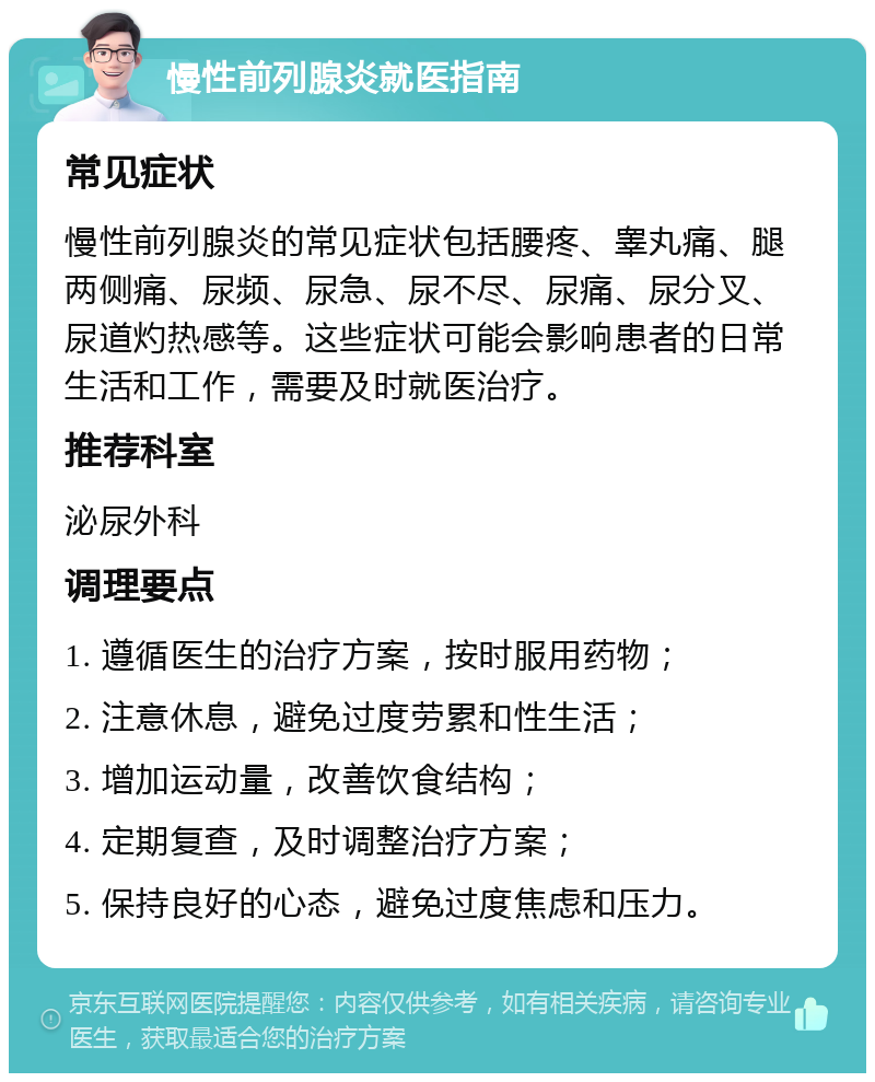 慢性前列腺炎就医指南 常见症状 慢性前列腺炎的常见症状包括腰疼、睾丸痛、腿两侧痛、尿频、尿急、尿不尽、尿痛、尿分叉、尿道灼热感等。这些症状可能会影响患者的日常生活和工作，需要及时就医治疗。 推荐科室 泌尿外科 调理要点 1. 遵循医生的治疗方案，按时服用药物； 2. 注意休息，避免过度劳累和性生活； 3. 增加运动量，改善饮食结构； 4. 定期复查，及时调整治疗方案； 5. 保持良好的心态，避免过度焦虑和压力。