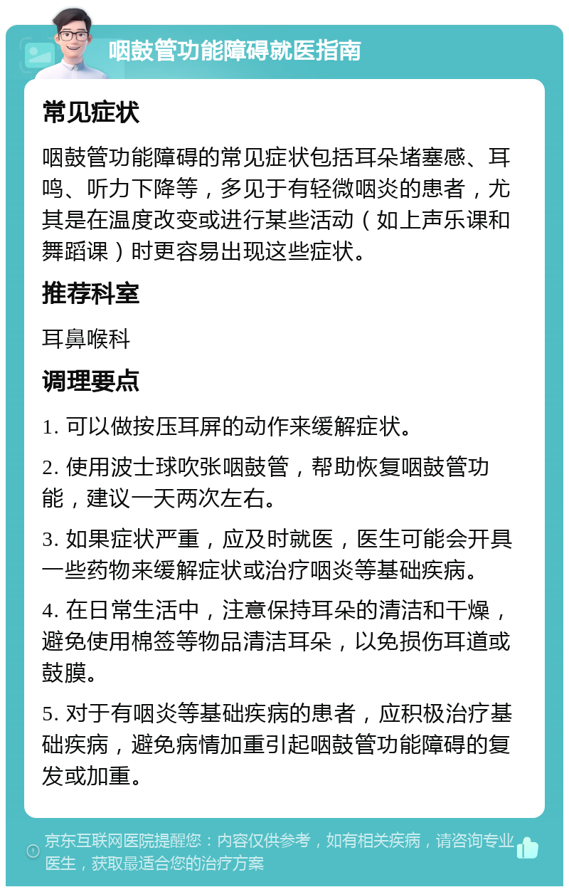 咽鼓管功能障碍就医指南 常见症状 咽鼓管功能障碍的常见症状包括耳朵堵塞感、耳鸣、听力下降等，多见于有轻微咽炎的患者，尤其是在温度改变或进行某些活动（如上声乐课和舞蹈课）时更容易出现这些症状。 推荐科室 耳鼻喉科 调理要点 1. 可以做按压耳屏的动作来缓解症状。 2. 使用波士球吹张咽鼓管，帮助恢复咽鼓管功能，建议一天两次左右。 3. 如果症状严重，应及时就医，医生可能会开具一些药物来缓解症状或治疗咽炎等基础疾病。 4. 在日常生活中，注意保持耳朵的清洁和干燥，避免使用棉签等物品清洁耳朵，以免损伤耳道或鼓膜。 5. 对于有咽炎等基础疾病的患者，应积极治疗基础疾病，避免病情加重引起咽鼓管功能障碍的复发或加重。