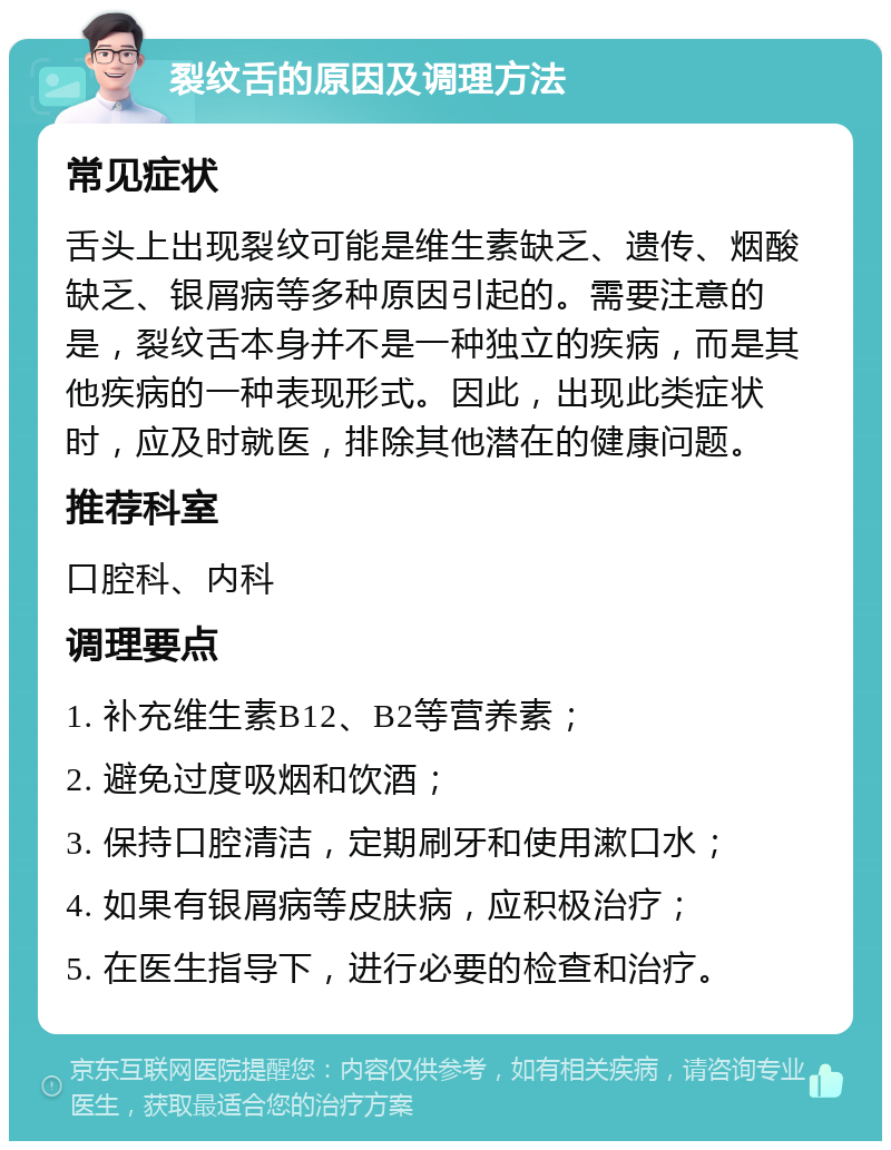 裂纹舌的原因及调理方法 常见症状 舌头上出现裂纹可能是维生素缺乏、遗传、烟酸缺乏、银屑病等多种原因引起的。需要注意的是，裂纹舌本身并不是一种独立的疾病，而是其他疾病的一种表现形式。因此，出现此类症状时，应及时就医，排除其他潜在的健康问题。 推荐科室 口腔科、内科 调理要点 1. 补充维生素B12、B2等营养素； 2. 避免过度吸烟和饮酒； 3. 保持口腔清洁，定期刷牙和使用漱口水； 4. 如果有银屑病等皮肤病，应积极治疗； 5. 在医生指导下，进行必要的检查和治疗。