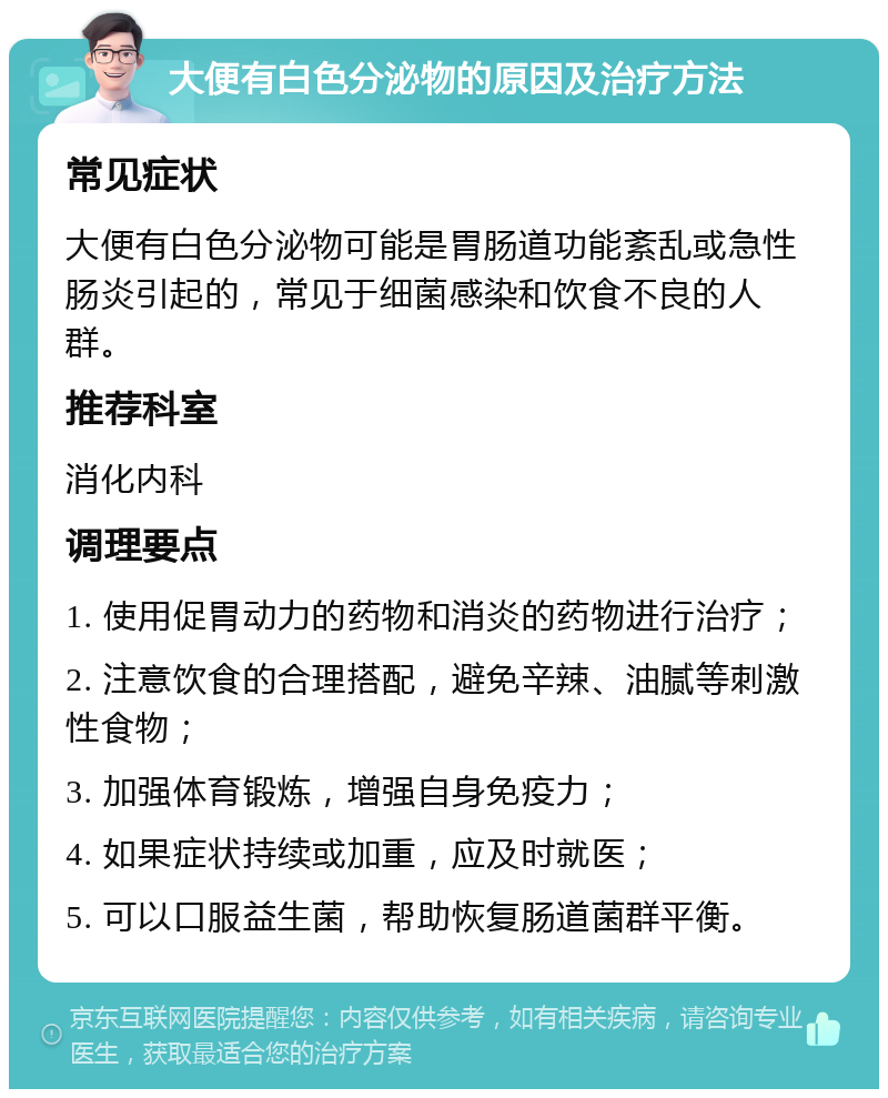 大便有白色分泌物的原因及治疗方法 常见症状 大便有白色分泌物可能是胃肠道功能紊乱或急性肠炎引起的，常见于细菌感染和饮食不良的人群。 推荐科室 消化内科 调理要点 1. 使用促胃动力的药物和消炎的药物进行治疗； 2. 注意饮食的合理搭配，避免辛辣、油腻等刺激性食物； 3. 加强体育锻炼，增强自身免疫力； 4. 如果症状持续或加重，应及时就医； 5. 可以口服益生菌，帮助恢复肠道菌群平衡。