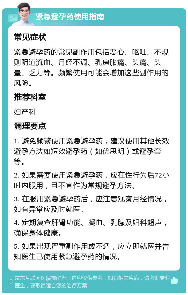 紧急避孕药使用指南 常见症状 紧急避孕药的常见副作用包括恶心、呕吐、不规则阴道流血、月经不调、乳房胀痛、头痛、头晕、乏力等。频繁使用可能会增加这些副作用的风险。 推荐科室 妇产科 调理要点 1. 避免频繁使用紧急避孕药，建议使用其他长效避孕方法如短效避孕药（如优思明）或避孕套等。 2. 如果需要使用紧急避孕药，应在性行为后72小时内服用，且不宜作为常规避孕方法。 3. 在服用紧急避孕药后，应注意观察月经情况，如有异常应及时就医。 4. 定期复查肝肾功能、凝血、乳腺及妇科超声，确保身体健康。 5. 如果出现严重副作用或不适，应立即就医并告知医生已使用紧急避孕药的情况。