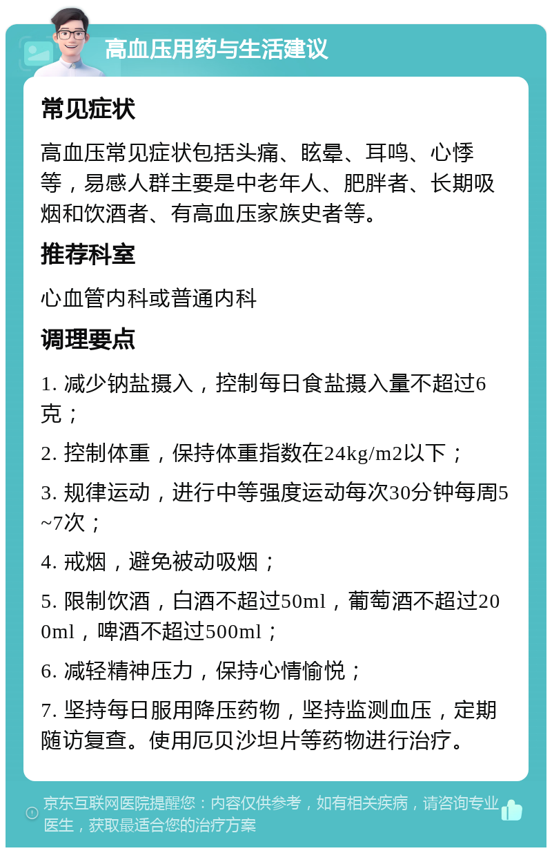 高血压用药与生活建议 常见症状 高血压常见症状包括头痛、眩晕、耳鸣、心悸等，易感人群主要是中老年人、肥胖者、长期吸烟和饮酒者、有高血压家族史者等。 推荐科室 心血管内科或普通内科 调理要点 1. 减少钠盐摄入，控制每日食盐摄入量不超过6克； 2. 控制体重，保持体重指数在24kg/m2以下； 3. 规律运动，进行中等强度运动每次30分钟每周5~7次； 4. 戒烟，避免被动吸烟； 5. 限制饮酒，白酒不超过50ml，葡萄酒不超过200ml，啤酒不超过500ml； 6. 减轻精神压力，保持心情愉悦； 7. 坚持每日服用降压药物，坚持监测血压，定期随访复查。使用厄贝沙坦片等药物进行治疗。