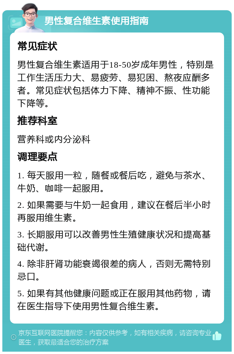 男性复合维生素使用指南 常见症状 男性复合维生素适用于18-50岁成年男性，特别是工作生活压力大、易疲劳、易犯困、熬夜应酬多者。常见症状包括体力下降、精神不振、性功能下降等。 推荐科室 营养科或内分泌科 调理要点 1. 每天服用一粒，随餐或餐后吃，避免与茶水、牛奶、咖啡一起服用。 2. 如果需要与牛奶一起食用，建议在餐后半小时再服用维生素。 3. 长期服用可以改善男性生殖健康状况和提高基础代谢。 4. 除非肝肾功能衰竭很差的病人，否则无需特别忌口。 5. 如果有其他健康问题或正在服用其他药物，请在医生指导下使用男性复合维生素。