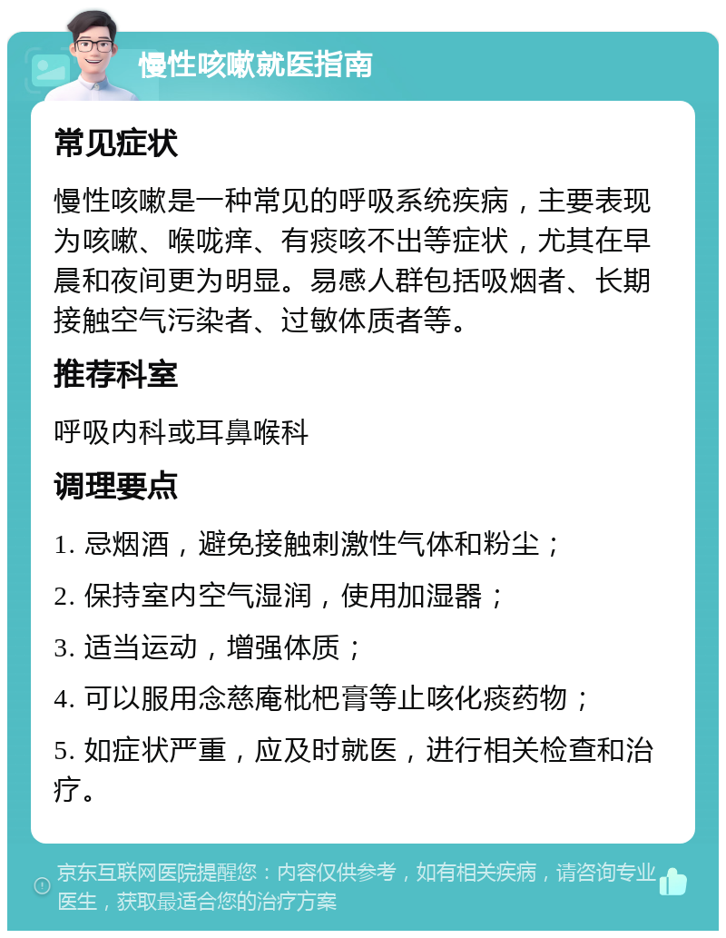 慢性咳嗽就医指南 常见症状 慢性咳嗽是一种常见的呼吸系统疾病，主要表现为咳嗽、喉咙痒、有痰咳不出等症状，尤其在早晨和夜间更为明显。易感人群包括吸烟者、长期接触空气污染者、过敏体质者等。 推荐科室 呼吸内科或耳鼻喉科 调理要点 1. 忌烟酒，避免接触刺激性气体和粉尘； 2. 保持室内空气湿润，使用加湿器； 3. 适当运动，增强体质； 4. 可以服用念慈庵枇杷膏等止咳化痰药物； 5. 如症状严重，应及时就医，进行相关检查和治疗。