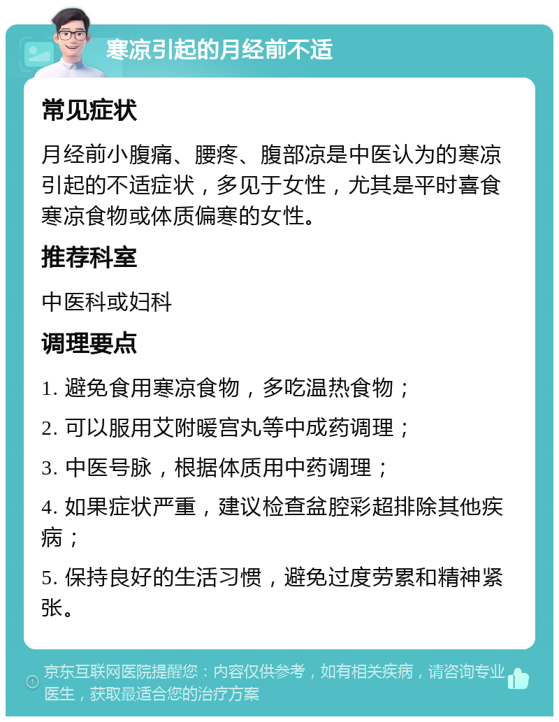 寒凉引起的月经前不适 常见症状 月经前小腹痛、腰疼、腹部凉是中医认为的寒凉引起的不适症状，多见于女性，尤其是平时喜食寒凉食物或体质偏寒的女性。 推荐科室 中医科或妇科 调理要点 1. 避免食用寒凉食物，多吃温热食物； 2. 可以服用艾附暖宫丸等中成药调理； 3. 中医号脉，根据体质用中药调理； 4. 如果症状严重，建议检查盆腔彩超排除其他疾病； 5. 保持良好的生活习惯，避免过度劳累和精神紧张。