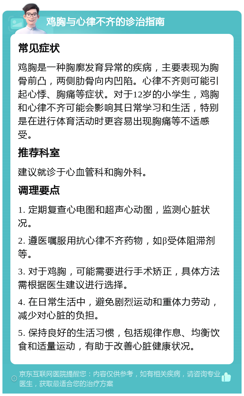 鸡胸与心律不齐的诊治指南 常见症状 鸡胸是一种胸廓发育异常的疾病，主要表现为胸骨前凸，两侧肋骨向内凹陷。心律不齐则可能引起心悸、胸痛等症状。对于12岁的小学生，鸡胸和心律不齐可能会影响其日常学习和生活，特别是在进行体育活动时更容易出现胸痛等不适感受。 推荐科室 建议就诊于心血管科和胸外科。 调理要点 1. 定期复查心电图和超声心动图，监测心脏状况。 2. 遵医嘱服用抗心律不齐药物，如β受体阻滞剂等。 3. 对于鸡胸，可能需要进行手术矫正，具体方法需根据医生建议进行选择。 4. 在日常生活中，避免剧烈运动和重体力劳动，减少对心脏的负担。 5. 保持良好的生活习惯，包括规律作息、均衡饮食和适量运动，有助于改善心脏健康状况。