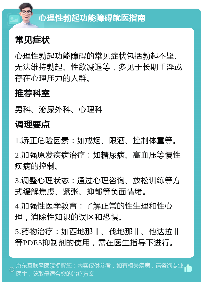 心理性勃起功能障碍就医指南 常见症状 心理性勃起功能障碍的常见症状包括勃起不坚、无法维持勃起、性欲减退等，多见于长期手淫或存在心理压力的人群。 推荐科室 男科、泌尿外科、心理科 调理要点 1.矫正危险因素：如戒烟、限酒、控制体重等。 2.加强原发疾病治疗：如糖尿病、高血压等慢性疾病的控制。 3.调整心理状态：通过心理咨询、放松训练等方式缓解焦虑、紧张、抑郁等负面情绪。 4.加强性医学教育：了解正常的性生理和性心理，消除性知识的误区和恐惧。 5.药物治疗：如西地那非、伐地那非、他达拉非等PDE5抑制剂的使用，需在医生指导下进行。