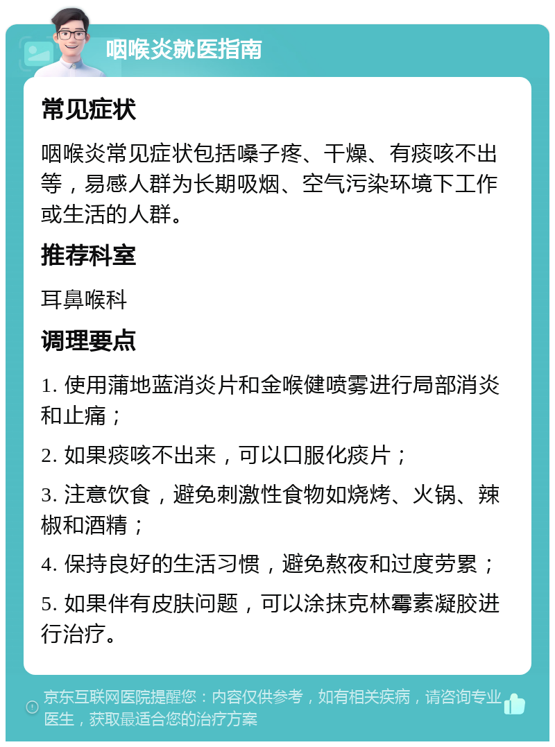 咽喉炎就医指南 常见症状 咽喉炎常见症状包括嗓子疼、干燥、有痰咳不出等，易感人群为长期吸烟、空气污染环境下工作或生活的人群。 推荐科室 耳鼻喉科 调理要点 1. 使用蒲地蓝消炎片和金喉健喷雾进行局部消炎和止痛； 2. 如果痰咳不出来，可以口服化痰片； 3. 注意饮食，避免刺激性食物如烧烤、火锅、辣椒和酒精； 4. 保持良好的生活习惯，避免熬夜和过度劳累； 5. 如果伴有皮肤问题，可以涂抹克林霉素凝胶进行治疗。