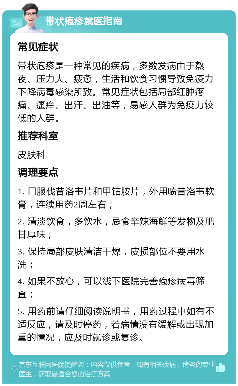 带状疱疹就医指南 常见症状 带状疱疹是一种常见的疾病，多数发病由于熬夜、压力大、疲惫，生活和饮食习惯导致免疫力下降病毒感染所致。常见症状包括局部红肿疼痛、瘙痒、出汗、出油等，易感人群为免疫力较低的人群。 推荐科室 皮肤科 调理要点 1. 口服伐昔洛韦片和甲钴胺片，外用喷昔洛韦软膏，连续用药2周左右； 2. 清淡饮食，多饮水，忌食辛辣海鲜等发物及肥甘厚味； 3. 保持局部皮肤清洁干燥，皮损部位不要用水洗； 4. 如果不放心，可以线下医院完善疱疹病毒筛查； 5. 用药前请仔细阅读说明书，用药过程中如有不适反应，请及时停药，若病情没有缓解或出现加重的情况，应及时就诊或复诊。