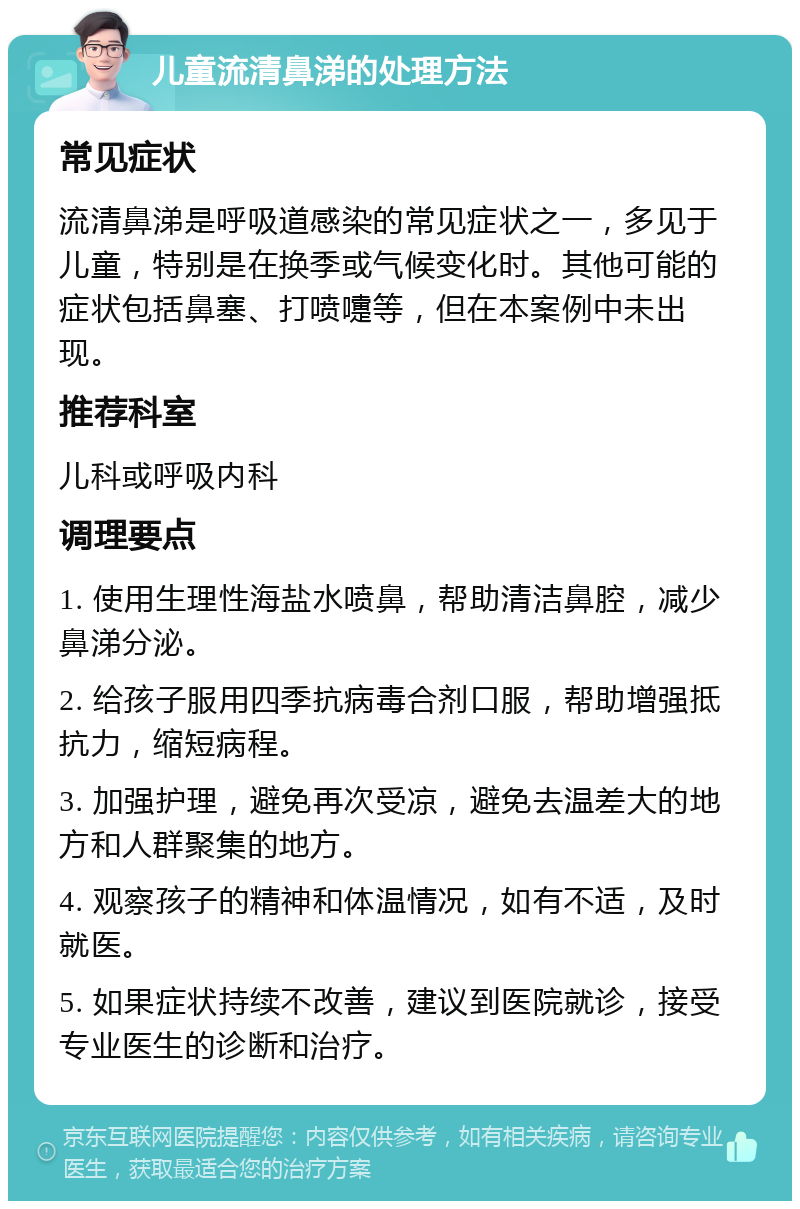 儿童流清鼻涕的处理方法 常见症状 流清鼻涕是呼吸道感染的常见症状之一，多见于儿童，特别是在换季或气候变化时。其他可能的症状包括鼻塞、打喷嚏等，但在本案例中未出现。 推荐科室 儿科或呼吸内科 调理要点 1. 使用生理性海盐水喷鼻，帮助清洁鼻腔，减少鼻涕分泌。 2. 给孩子服用四季抗病毒合剂口服，帮助增强抵抗力，缩短病程。 3. 加强护理，避免再次受凉，避免去温差大的地方和人群聚集的地方。 4. 观察孩子的精神和体温情况，如有不适，及时就医。 5. 如果症状持续不改善，建议到医院就诊，接受专业医生的诊断和治疗。