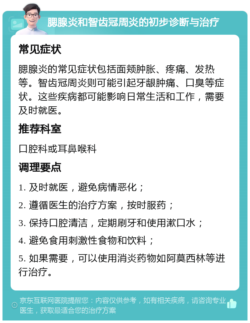 腮腺炎和智齿冠周炎的初步诊断与治疗 常见症状 腮腺炎的常见症状包括面颊肿胀、疼痛、发热等。智齿冠周炎则可能引起牙龈肿痛、口臭等症状。这些疾病都可能影响日常生活和工作，需要及时就医。 推荐科室 口腔科或耳鼻喉科 调理要点 1. 及时就医，避免病情恶化； 2. 遵循医生的治疗方案，按时服药； 3. 保持口腔清洁，定期刷牙和使用漱口水； 4. 避免食用刺激性食物和饮料； 5. 如果需要，可以使用消炎药物如阿莫西林等进行治疗。