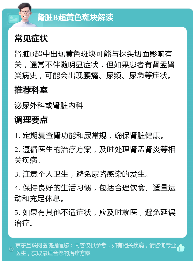 肾脏B超黄色斑块解读 常见症状 肾脏B超中出现黄色斑块可能与探头切面影响有关，通常不伴随明显症状，但如果患者有肾盂肾炎病史，可能会出现腰痛、尿频、尿急等症状。 推荐科室 泌尿外科或肾脏内科 调理要点 1. 定期复查肾功能和尿常规，确保肾脏健康。 2. 遵循医生的治疗方案，及时处理肾盂肾炎等相关疾病。 3. 注意个人卫生，避免尿路感染的发生。 4. 保持良好的生活习惯，包括合理饮食、适量运动和充足休息。 5. 如果有其他不适症状，应及时就医，避免延误治疗。